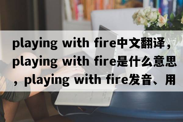 playing with fire中文翻譯，playing with fire是什么意思，playing with fire發(fā)音、用法及例句