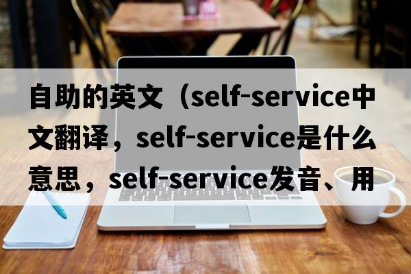 自助的英文（self-service中文翻譯，self-service是什么意思，self-service發(fā)音、用法及例句）