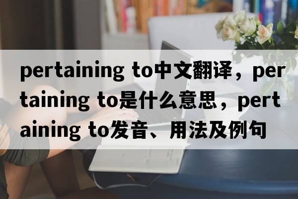 pertaining to中文翻譯，pertaining to是什么意思，pertaining to發(fā)音、用法及例句