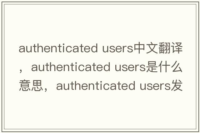 authenticated users中文翻譯，authenticated users是什么意思，authenticated users發(fā)音、用法及例句