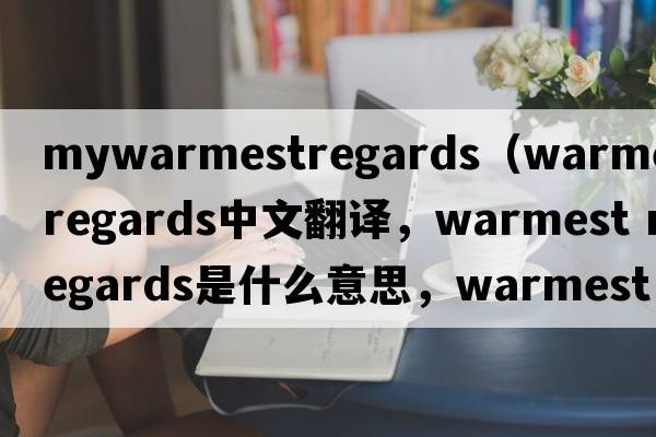mywarmestregards（warmest regards中文翻譯，warmest regards是什么意思，warmest regards發(fā)音、用法及例句）