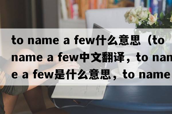 to name a few什么意思（to name a few中文翻譯，to name a few是什么意思，to name a few發(fā)音、用法及例句）