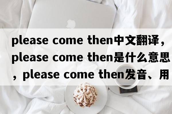 please come then中文翻譯，please come then是什么意思，please come then發(fā)音、用法及例句