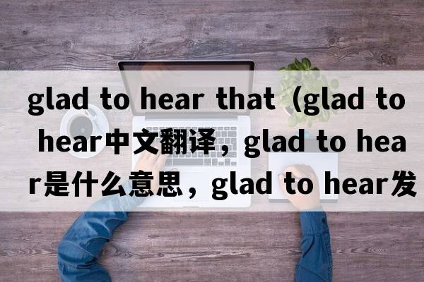 glad to hear that（glad to hear中文翻譯，glad to hear是什么意思，glad to hear發(fā)音、用法及例句）