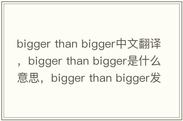 bigger than bigger中文翻譯，bigger than bigger是什么意思，bigger than bigger發(fā)音、用法及例句