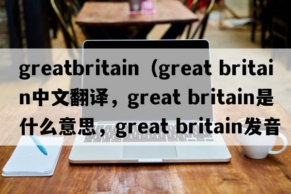 greatbritain（great britain中文翻譯，great britain是什么意思，great britain發(fā)音、用法及例句）
