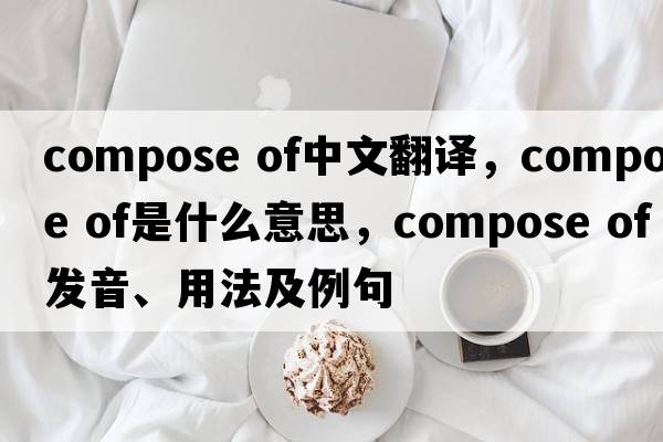 compose of中文翻譯，compose of是什么意思，compose of發(fā)音、用法及例句