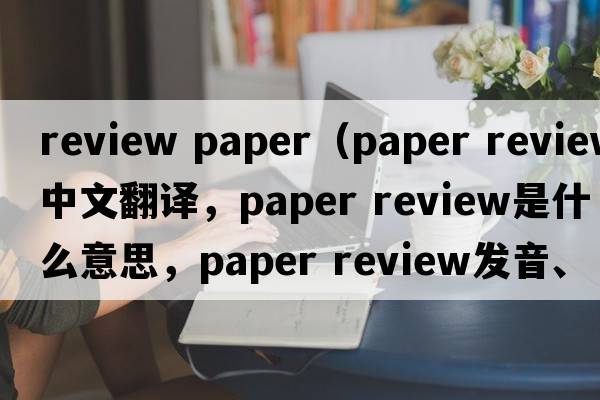review paper（paper review中文翻譯，paper review是什么意思，paper review發(fā)音、用法及例句）