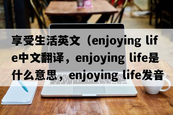 享受生活英文（enjoying life中文翻譯，enjoying life是什么意思，enjoying life發(fā)音、用法及例句）