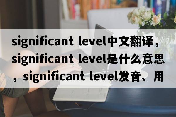 significant level中文翻譯，significant level是什么意思，significant level發(fā)音、用法及例句