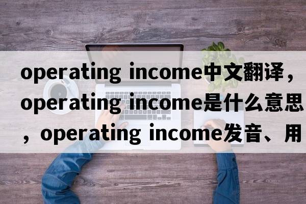 operating income中文翻譯，operating income是什么意思，operating income發(fā)音、用法及例句