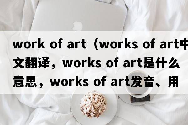 work of art（works of art中文翻譯，works of art是什么意思，works of art發(fā)音、用法及例句）