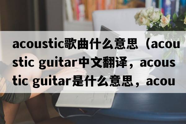 acoustic歌曲什么意思（acoustic guitar中文翻譯，acoustic guitar是什么意思，acoustic guitar發(fā)音、用法及例句）