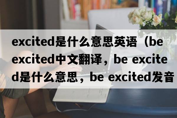 excited是什么意思英語(yǔ)（be excited中文翻譯，be excited是什么意思，be excited發(fā)音、用法及例句）