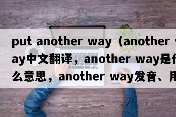 put another way（another way中文翻譯，another way是什么意思，another way發(fā)音、用法及例句）