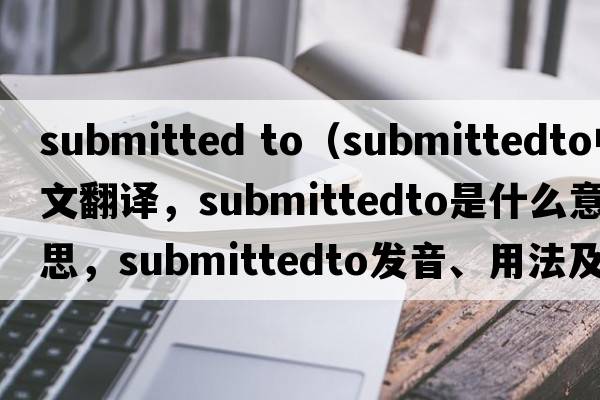 submitted to（submittedto中文翻譯，submittedto是什么意思，submittedto發(fā)音、用法及例句）