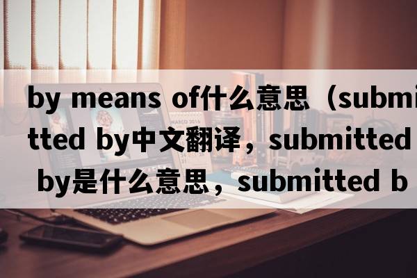 by means of什么意思（submitted by中文翻譯，submitted by是什么意思，submitted by發(fā)音、用法及例句）