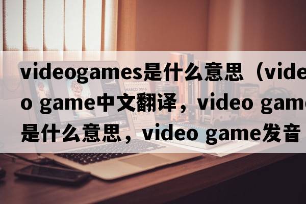 videogames是什么意思（video game中文翻譯，video game是什么意思，video game發(fā)音、用法及例句）