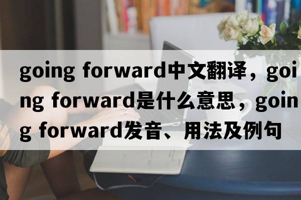 going forward中文翻譯，going forward是什么意思，going forward發(fā)音、用法及例句