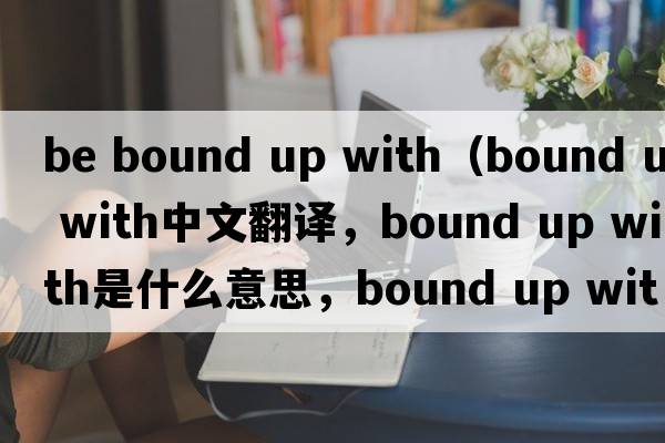 be bound up with（bound up with中文翻譯，bound up with是什么意思，bound up with發(fā)音、用法及例句）