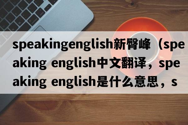 speakingenglish新臀峰（speaking english中文翻譯，speaking english是什么意思，speaking english發(fā)音、用法及例句）