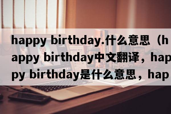 happy birthday.什么意思（happy birthday中文翻譯，happy birthday是什么意思，happy birthday發(fā)音、用法及例句）