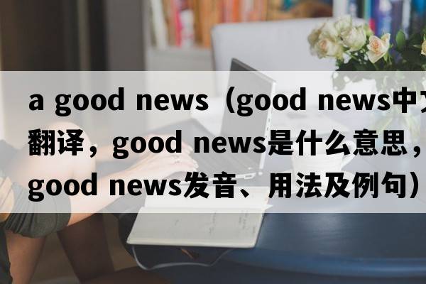 a good news（good news中文翻譯，good news是什么意思，good news發(fā)音、用法及例句）