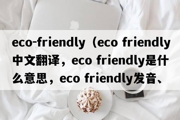 eco-friendly（eco friendly中文翻譯，eco friendly是什么意思，eco friendly發(fā)音、用法及例句）