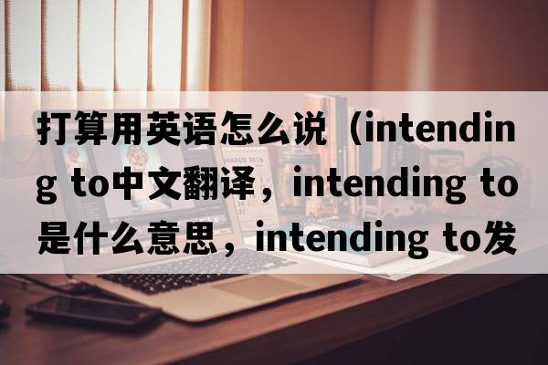 打算用英語(yǔ)怎么說(shuō)（intending to中文翻譯，intending to是什么意思，intending to發(fā)音、用法及例句）
