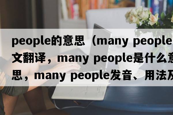 people的意思（many people中文翻譯，many people是什么意思，many people發(fā)音、用法及例句）