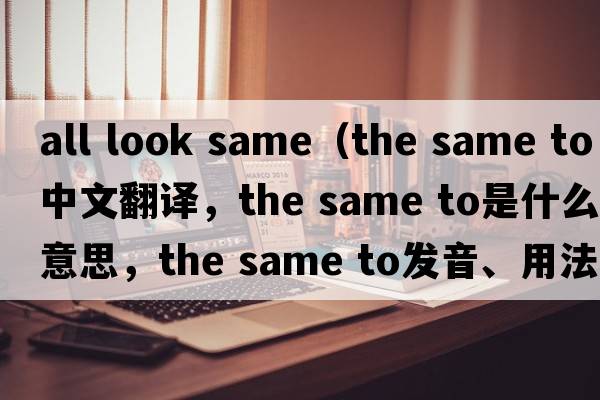 all look same（the same to中文翻譯，the same to是什么意思，the same to發(fā)音、用法及例句）