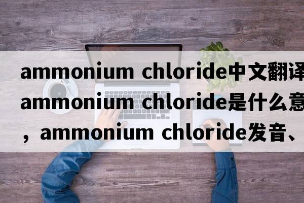 ammonium chloride中文翻譯，ammonium chloride是什么意思，ammonium chloride發(fā)音、用法及例句