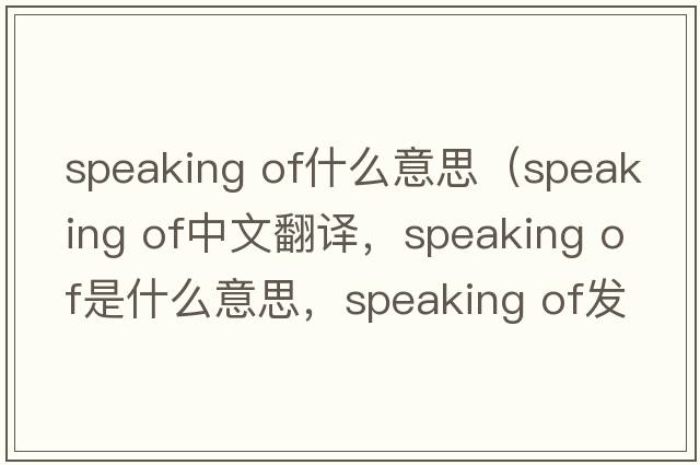 speaking of什么意思（speaking of中文翻譯，speaking of是什么意思，speaking of發(fā)音、用法及例句）
