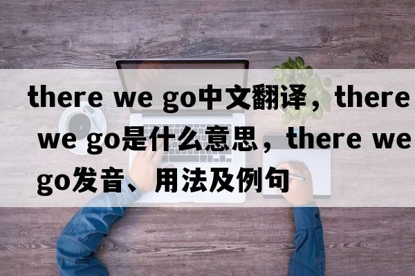 there we go中文翻譯，there we go是什么意思，there we go發(fā)音、用法及例句