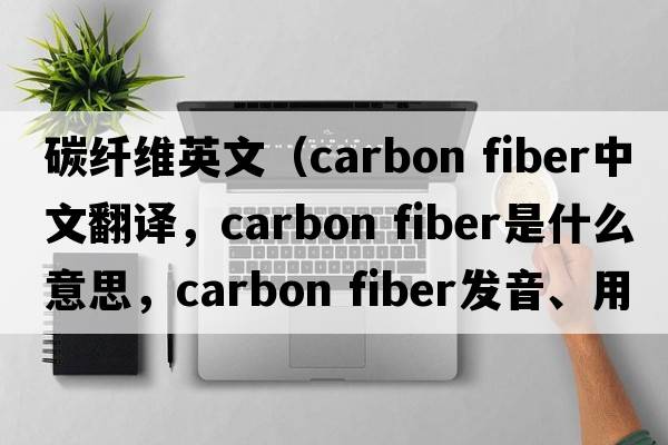 碳纖維英文（carbon fiber中文翻譯，carbon fiber是什么意思，carbon fiber發(fā)音、用法及例句）