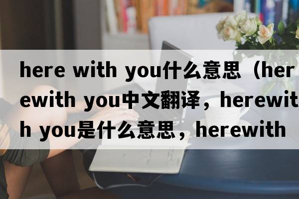 here with you什么意思（herewith you中文翻譯，herewith you是什么意思，herewith you發(fā)音、用法及例句）