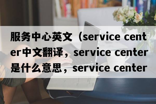 服務(wù)中心英文（service center中文翻譯，service center是什么意思，service center發(fā)音、用法及例句）