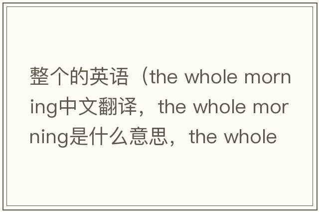 整個(gè)的英語(yǔ)（the whole morning中文翻譯，the whole morning是什么意思，the whole morning發(fā)音、用法及例句）