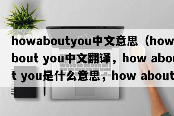 howaboutyou中文意思（How about you中文翻譯，How about you是什么意思，How about you發(fā)音、用法及例句）