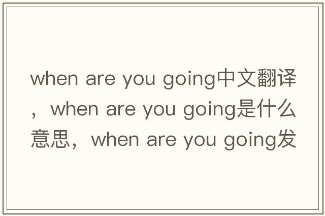 when are you going中文翻譯，when are you going是什么意思，when are you going發(fā)音、用法及例句