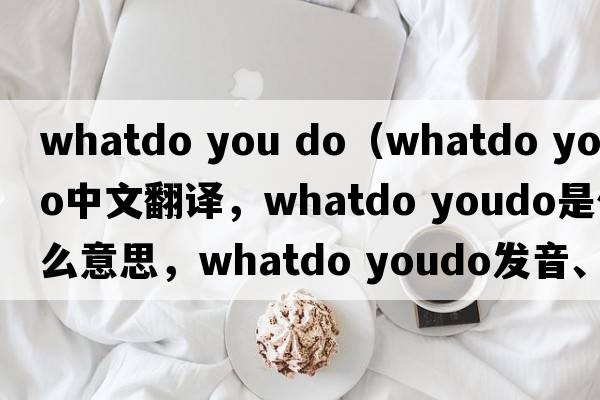 whatdo you do（whatdo youdo中文翻譯，whatdo youdo是什么意思，whatdo youdo發(fā)音、用法及例句）