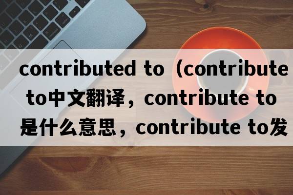 contributed to（contribute to中文翻譯，contribute to是什么意思，contribute to發(fā)音、用法及例句）