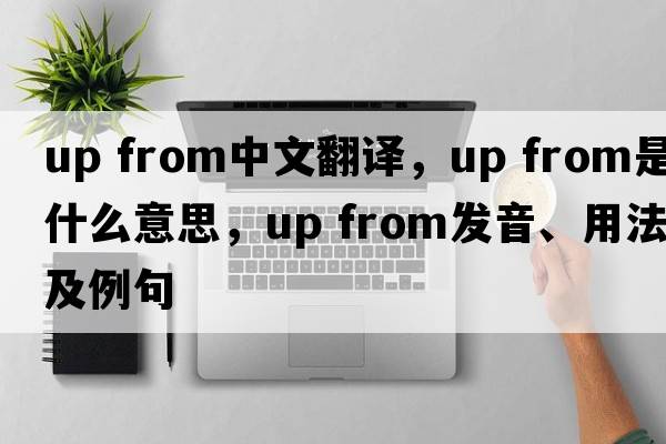 up from中文翻譯，up from是什么意思，up from發(fā)音、用法及例句