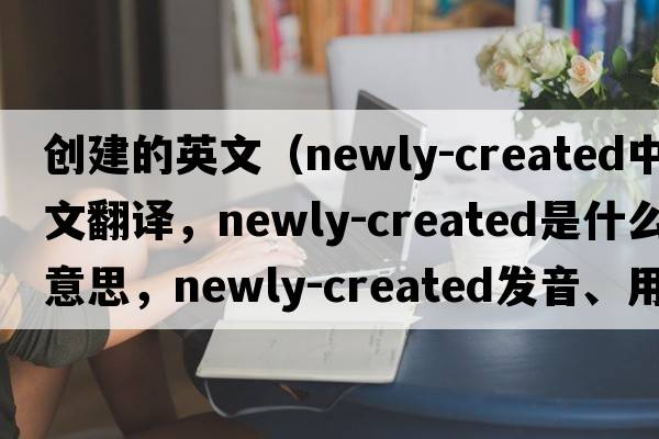 創(chuàng  )建的英文（newly-created中文翻譯，newly-created是什么意思，newly-created發(fā)音、用法及例句）
