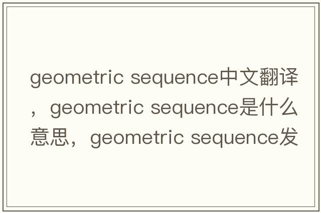 geometric sequence中文翻譯，geometric sequence是什么意思，geometric sequence發(fā)音、用法及例句