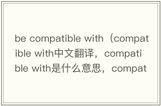 be compatible with（compatible with中文翻譯，compatible with是什么意思，compatible with發(fā)音、用法及例句）