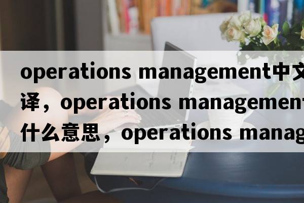operations management中文翻譯，operations management是什么意思，operations management發(fā)音、用法及例句
