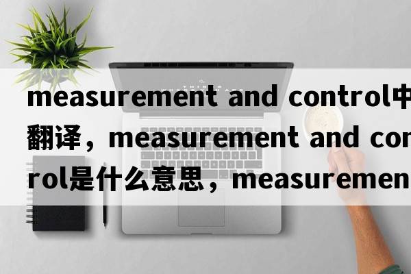 measurement and control中文翻譯，measurement and control是什么意思，measurement and control發(fā)音、用法及例句