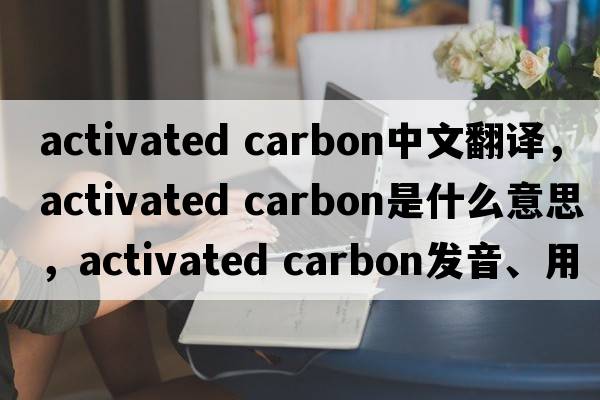 activated carbon中文翻譯，activated carbon是什么意思，activated carbon發(fā)音、用法及例句