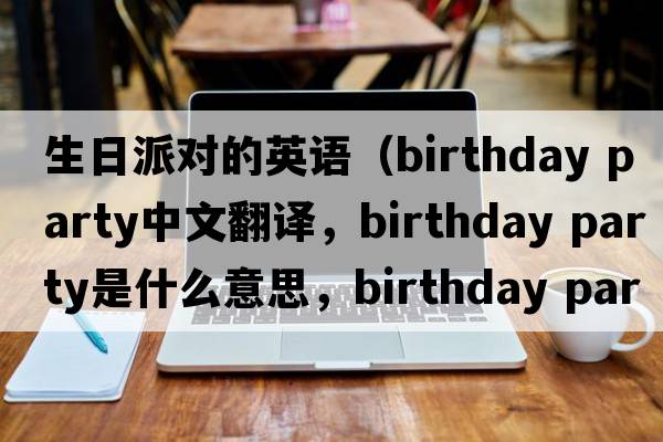 生日派對的英語(yǔ)（birthday party中文翻譯，birthday party是什么意思，birthday party發(fā)音、用法及例句）